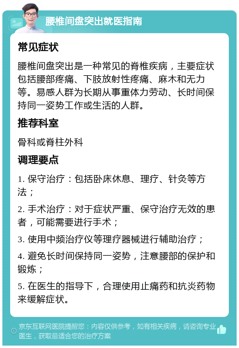 腰椎间盘突出就医指南 常见症状 腰椎间盘突出是一种常见的脊椎疾病，主要症状包括腰部疼痛、下肢放射性疼痛、麻木和无力等。易感人群为长期从事重体力劳动、长时间保持同一姿势工作或生活的人群。 推荐科室 骨科或脊柱外科 调理要点 1. 保守治疗：包括卧床休息、理疗、针灸等方法； 2. 手术治疗：对于症状严重、保守治疗无效的患者，可能需要进行手术； 3. 使用中频治疗仪等理疗器械进行辅助治疗； 4. 避免长时间保持同一姿势，注意腰部的保护和锻炼； 5. 在医生的指导下，合理使用止痛药和抗炎药物来缓解症状。