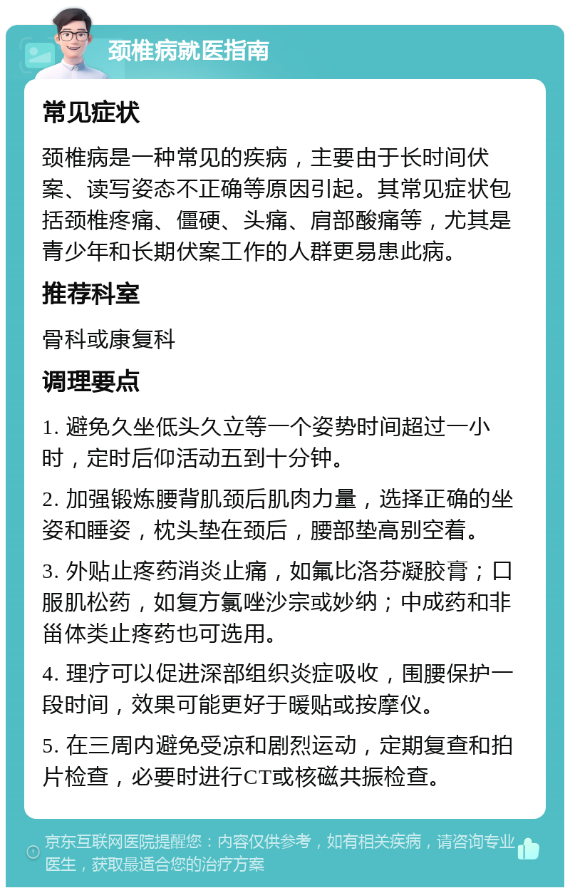 颈椎病就医指南 常见症状 颈椎病是一种常见的疾病，主要由于长时间伏案、读写姿态不正确等原因引起。其常见症状包括颈椎疼痛、僵硬、头痛、肩部酸痛等，尤其是青少年和长期伏案工作的人群更易患此病。 推荐科室 骨科或康复科 调理要点 1. 避免久坐低头久立等一个姿势时间超过一小时，定时后仰活动五到十分钟。 2. 加强锻炼腰背肌颈后肌肉力量，选择正确的坐姿和睡姿，枕头垫在颈后，腰部垫高别空着。 3. 外贴止疼药消炎止痛，如氟比洛芬凝胶膏；口服肌松药，如复方氯唑沙宗或妙纳；中成药和非甾体类止疼药也可选用。 4. 理疗可以促进深部组织炎症吸收，围腰保护一段时间，效果可能更好于暖贴或按摩仪。 5. 在三周内避免受凉和剧烈运动，定期复查和拍片检查，必要时进行CT或核磁共振检查。