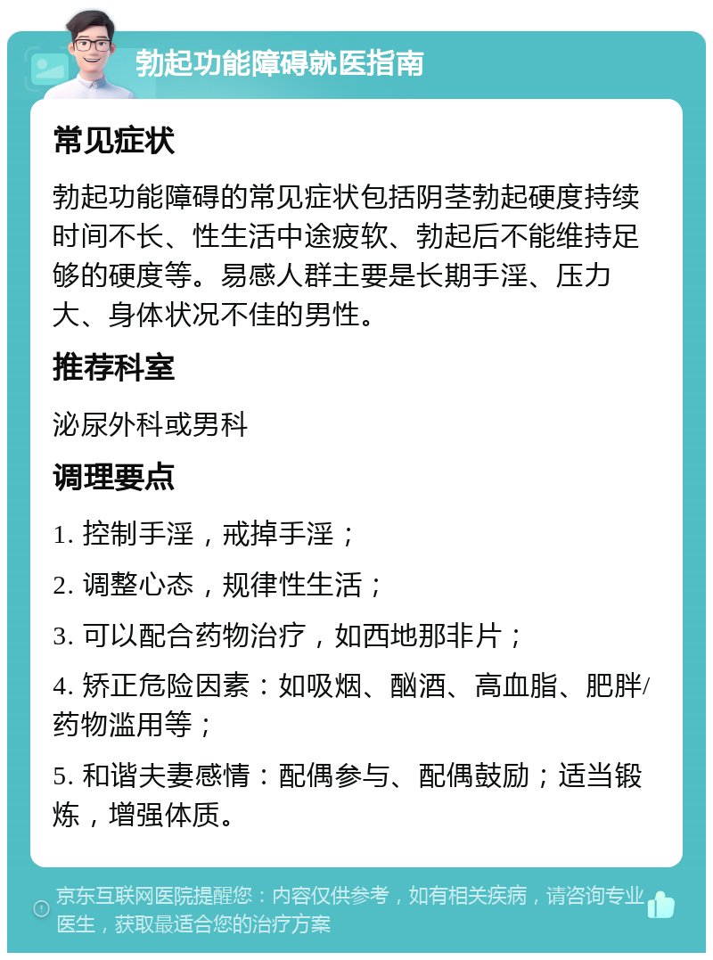 勃起功能障碍就医指南 常见症状 勃起功能障碍的常见症状包括阴茎勃起硬度持续时间不长、性生活中途疲软、勃起后不能维持足够的硬度等。易感人群主要是长期手淫、压力大、身体状况不佳的男性。 推荐科室 泌尿外科或男科 调理要点 1. 控制手淫，戒掉手淫； 2. 调整心态，规律性生活； 3. 可以配合药物治疗，如西地那非片； 4. 矫正危险因素：如吸烟、酗酒、高血脂、肥胖/药物滥用等； 5. 和谐夫妻感情：配偶参与、配偶鼓励；适当锻炼，增强体质。