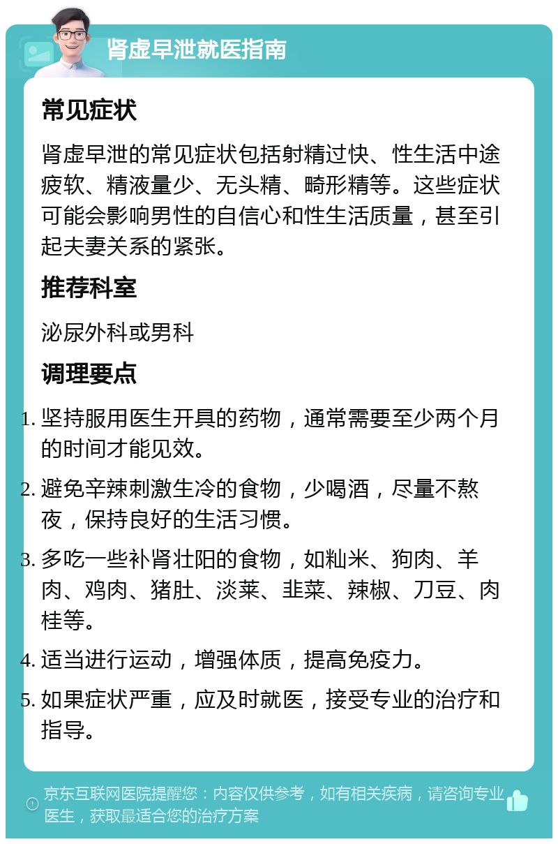 肾虚早泄就医指南 常见症状 肾虚早泄的常见症状包括射精过快、性生活中途疲软、精液量少、无头精、畸形精等。这些症状可能会影响男性的自信心和性生活质量，甚至引起夫妻关系的紧张。 推荐科室 泌尿外科或男科 调理要点 坚持服用医生开具的药物，通常需要至少两个月的时间才能见效。 避免辛辣刺激生冷的食物，少喝酒，尽量不熬夜，保持良好的生活习惯。 多吃一些补肾壮阳的食物，如籼米、狗肉、羊肉、鸡肉、猪肚、淡莱、韭菜、辣椒、刀豆、肉桂等。 适当进行运动，增强体质，提高免疫力。 如果症状严重，应及时就医，接受专业的治疗和指导。