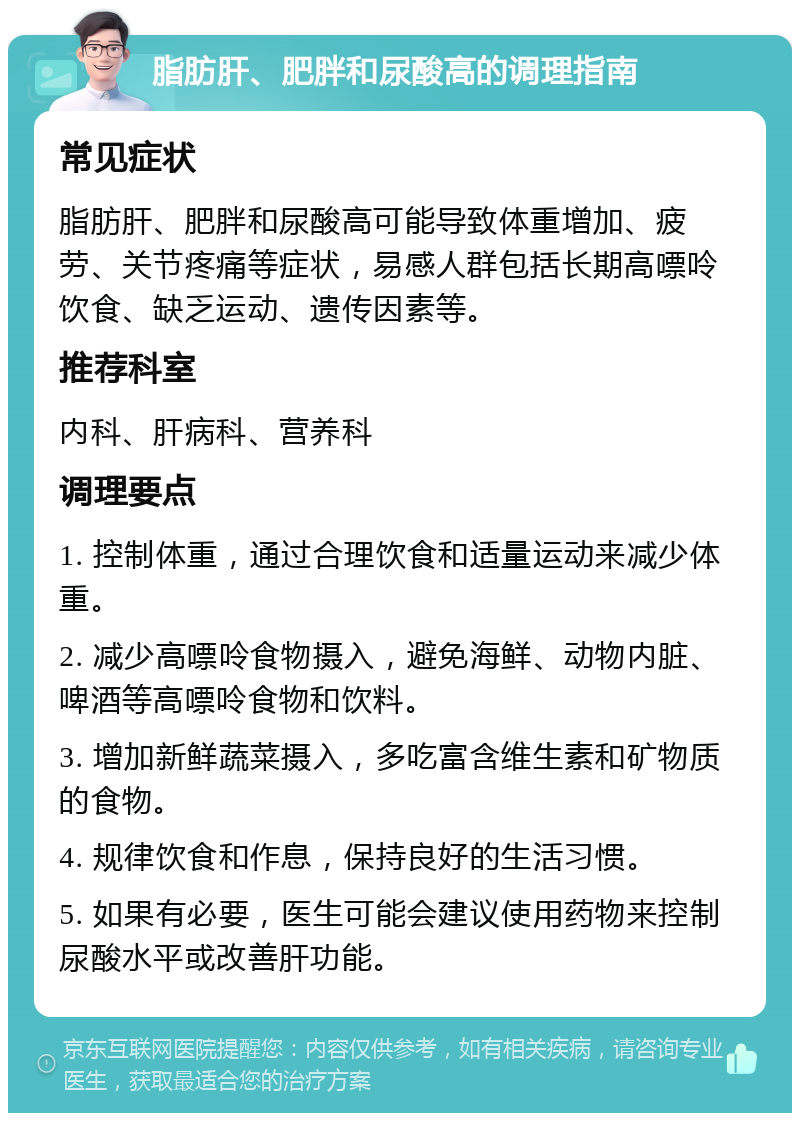 脂肪肝、肥胖和尿酸高的调理指南 常见症状 脂肪肝、肥胖和尿酸高可能导致体重增加、疲劳、关节疼痛等症状，易感人群包括长期高嘌呤饮食、缺乏运动、遗传因素等。 推荐科室 内科、肝病科、营养科 调理要点 1. 控制体重，通过合理饮食和适量运动来减少体重。 2. 减少高嘌呤食物摄入，避免海鲜、动物内脏、啤酒等高嘌呤食物和饮料。 3. 增加新鲜蔬菜摄入，多吃富含维生素和矿物质的食物。 4. 规律饮食和作息，保持良好的生活习惯。 5. 如果有必要，医生可能会建议使用药物来控制尿酸水平或改善肝功能。