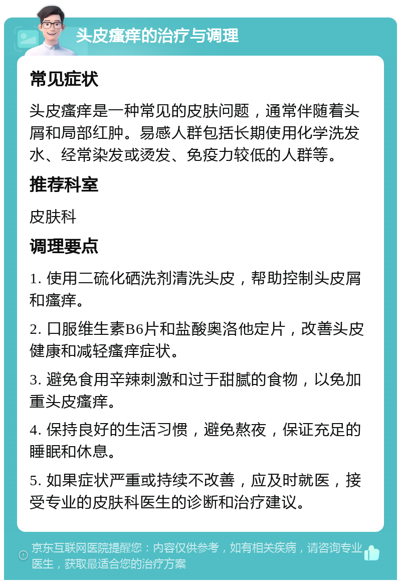 头皮瘙痒的治疗与调理 常见症状 头皮瘙痒是一种常见的皮肤问题，通常伴随着头屑和局部红肿。易感人群包括长期使用化学洗发水、经常染发或烫发、免疫力较低的人群等。 推荐科室 皮肤科 调理要点 1. 使用二硫化硒洗剂清洗头皮，帮助控制头皮屑和瘙痒。 2. 口服维生素B6片和盐酸奥洛他定片，改善头皮健康和减轻瘙痒症状。 3. 避免食用辛辣刺激和过于甜腻的食物，以免加重头皮瘙痒。 4. 保持良好的生活习惯，避免熬夜，保证充足的睡眠和休息。 5. 如果症状严重或持续不改善，应及时就医，接受专业的皮肤科医生的诊断和治疗建议。