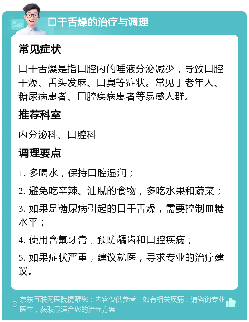 口干舌燥的治疗与调理 常见症状 口干舌燥是指口腔内的唾液分泌减少，导致口腔干燥、舌头发麻、口臭等症状。常见于老年人、糖尿病患者、口腔疾病患者等易感人群。 推荐科室 内分泌科、口腔科 调理要点 1. 多喝水，保持口腔湿润； 2. 避免吃辛辣、油腻的食物，多吃水果和蔬菜； 3. 如果是糖尿病引起的口干舌燥，需要控制血糖水平； 4. 使用含氟牙膏，预防龋齿和口腔疾病； 5. 如果症状严重，建议就医，寻求专业的治疗建议。