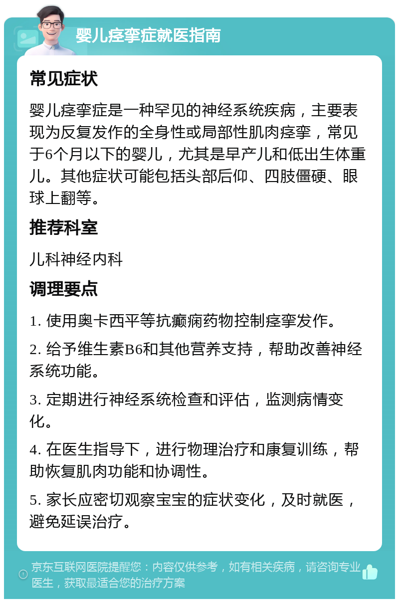 婴儿痉挛症就医指南 常见症状 婴儿痉挛症是一种罕见的神经系统疾病，主要表现为反复发作的全身性或局部性肌肉痉挛，常见于6个月以下的婴儿，尤其是早产儿和低出生体重儿。其他症状可能包括头部后仰、四肢僵硬、眼球上翻等。 推荐科室 儿科神经内科 调理要点 1. 使用奥卡西平等抗癫痫药物控制痉挛发作。 2. 给予维生素B6和其他营养支持，帮助改善神经系统功能。 3. 定期进行神经系统检查和评估，监测病情变化。 4. 在医生指导下，进行物理治疗和康复训练，帮助恢复肌肉功能和协调性。 5. 家长应密切观察宝宝的症状变化，及时就医，避免延误治疗。