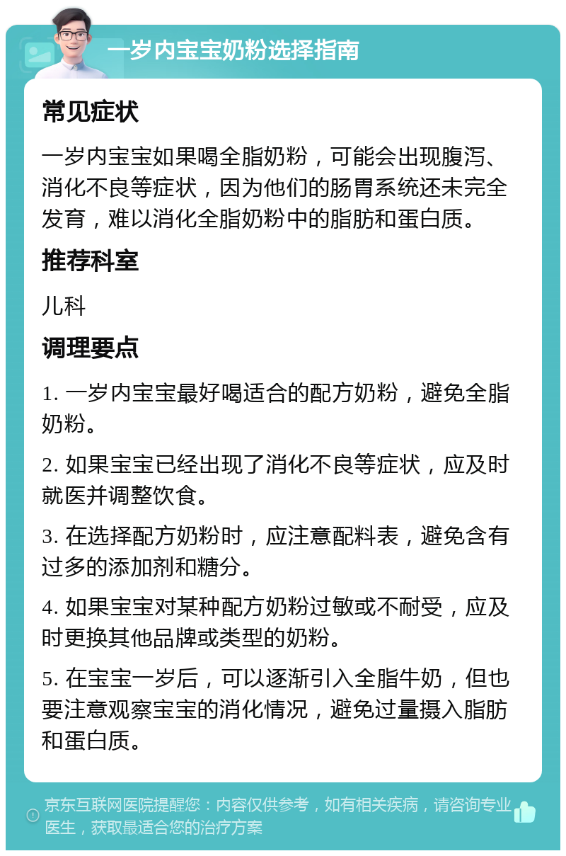 一岁内宝宝奶粉选择指南 常见症状 一岁内宝宝如果喝全脂奶粉，可能会出现腹泻、消化不良等症状，因为他们的肠胃系统还未完全发育，难以消化全脂奶粉中的脂肪和蛋白质。 推荐科室 儿科 调理要点 1. 一岁内宝宝最好喝适合的配方奶粉，避免全脂奶粉。 2. 如果宝宝已经出现了消化不良等症状，应及时就医并调整饮食。 3. 在选择配方奶粉时，应注意配料表，避免含有过多的添加剂和糖分。 4. 如果宝宝对某种配方奶粉过敏或不耐受，应及时更换其他品牌或类型的奶粉。 5. 在宝宝一岁后，可以逐渐引入全脂牛奶，但也要注意观察宝宝的消化情况，避免过量摄入脂肪和蛋白质。