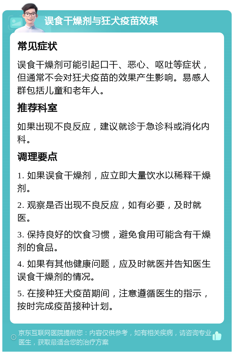 误食干燥剂与狂犬疫苗效果 常见症状 误食干燥剂可能引起口干、恶心、呕吐等症状，但通常不会对狂犬疫苗的效果产生影响。易感人群包括儿童和老年人。 推荐科室 如果出现不良反应，建议就诊于急诊科或消化内科。 调理要点 1. 如果误食干燥剂，应立即大量饮水以稀释干燥剂。 2. 观察是否出现不良反应，如有必要，及时就医。 3. 保持良好的饮食习惯，避免食用可能含有干燥剂的食品。 4. 如果有其他健康问题，应及时就医并告知医生误食干燥剂的情况。 5. 在接种狂犬疫苗期间，注意遵循医生的指示，按时完成疫苗接种计划。