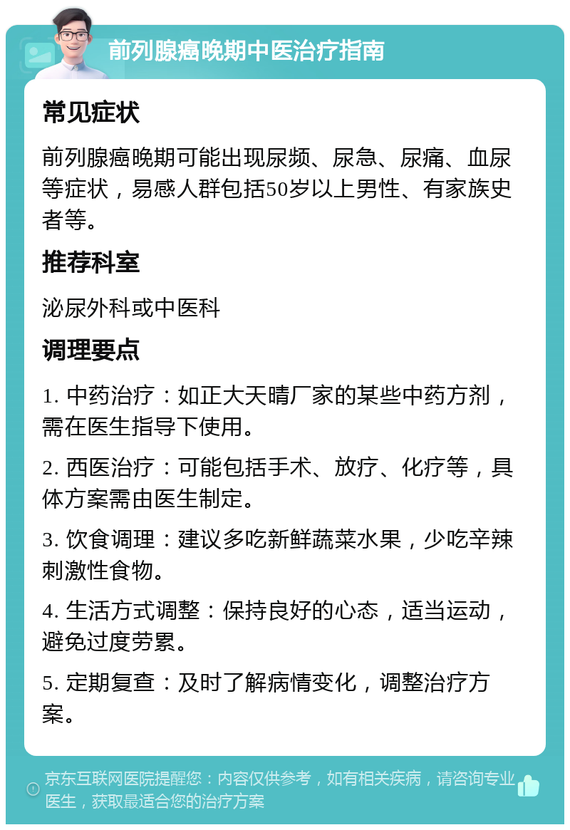 前列腺癌晚期中医治疗指南 常见症状 前列腺癌晚期可能出现尿频、尿急、尿痛、血尿等症状，易感人群包括50岁以上男性、有家族史者等。 推荐科室 泌尿外科或中医科 调理要点 1. 中药治疗：如正大天晴厂家的某些中药方剂，需在医生指导下使用。 2. 西医治疗：可能包括手术、放疗、化疗等，具体方案需由医生制定。 3. 饮食调理：建议多吃新鲜蔬菜水果，少吃辛辣刺激性食物。 4. 生活方式调整：保持良好的心态，适当运动，避免过度劳累。 5. 定期复查：及时了解病情变化，调整治疗方案。