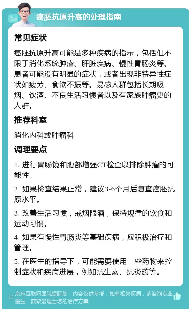 癌胚抗原升高的处理指南 常见症状 癌胚抗原升高可能是多种疾病的指示，包括但不限于消化系统肿瘤、肝脏疾病、慢性胃肠炎等。患者可能没有明显的症状，或者出现非特异性症状如疲劳、食欲不振等。易感人群包括长期吸烟、饮酒、不良生活习惯者以及有家族肿瘤史的人群。 推荐科室 消化内科或肿瘤科 调理要点 1. 进行胃肠镜和腹部增强CT检查以排除肿瘤的可能性。 2. 如果检查结果正常，建议3-6个月后复查癌胚抗原水平。 3. 改善生活习惯，戒烟限酒，保持规律的饮食和运动习惯。 4. 如果有慢性胃肠炎等基础疾病，应积极治疗和管理。 5. 在医生的指导下，可能需要使用一些药物来控制症状和疾病进展，例如抗生素、抗炎药等。