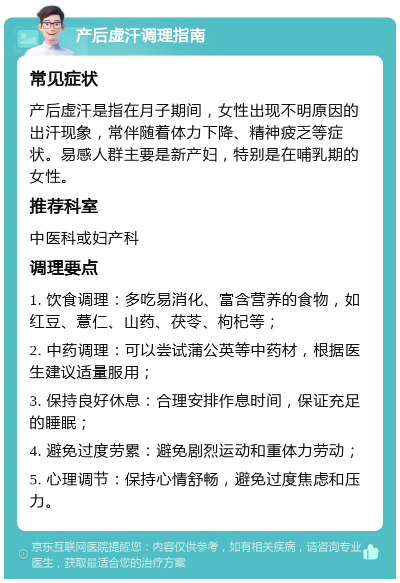 产后虚汗调理指南 常见症状 产后虚汗是指在月子期间，女性出现不明原因的出汗现象，常伴随着体力下降、精神疲乏等症状。易感人群主要是新产妇，特别是在哺乳期的女性。 推荐科室 中医科或妇产科 调理要点 1. 饮食调理：多吃易消化、富含营养的食物，如红豆、薏仁、山药、茯苓、枸杞等； 2. 中药调理：可以尝试蒲公英等中药材，根据医生建议适量服用； 3. 保持良好休息：合理安排作息时间，保证充足的睡眠； 4. 避免过度劳累：避免剧烈运动和重体力劳动； 5. 心理调节：保持心情舒畅，避免过度焦虑和压力。