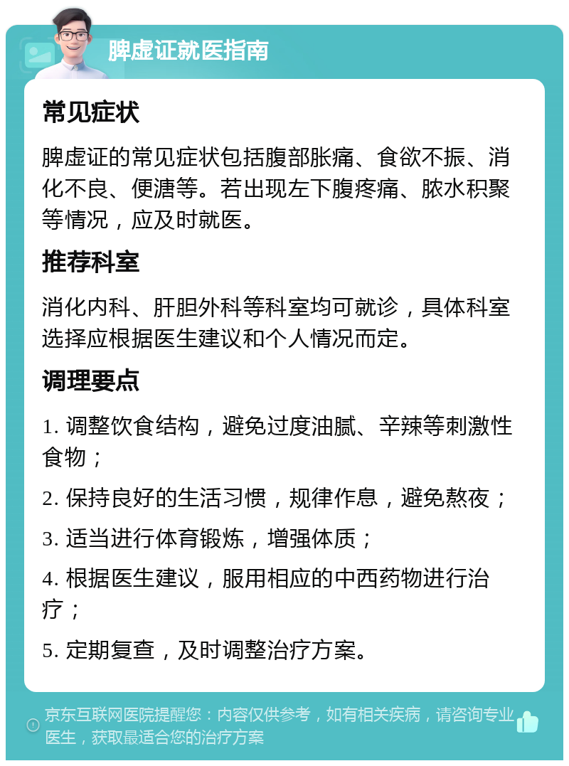 脾虚证就医指南 常见症状 脾虚证的常见症状包括腹部胀痛、食欲不振、消化不良、便溏等。若出现左下腹疼痛、脓水积聚等情况，应及时就医。 推荐科室 消化内科、肝胆外科等科室均可就诊，具体科室选择应根据医生建议和个人情况而定。 调理要点 1. 调整饮食结构，避免过度油腻、辛辣等刺激性食物； 2. 保持良好的生活习惯，规律作息，避免熬夜； 3. 适当进行体育锻炼，增强体质； 4. 根据医生建议，服用相应的中西药物进行治疗； 5. 定期复查，及时调整治疗方案。