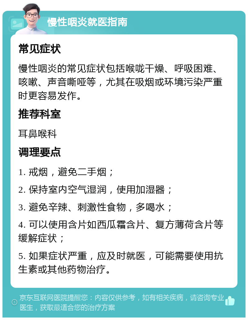 慢性咽炎就医指南 常见症状 慢性咽炎的常见症状包括喉咙干燥、呼吸困难、咳嗽、声音嘶哑等，尤其在吸烟或环境污染严重时更容易发作。 推荐科室 耳鼻喉科 调理要点 1. 戒烟，避免二手烟； 2. 保持室内空气湿润，使用加湿器； 3. 避免辛辣、刺激性食物，多喝水； 4. 可以使用含片如西瓜霜含片、复方薄荷含片等缓解症状； 5. 如果症状严重，应及时就医，可能需要使用抗生素或其他药物治疗。