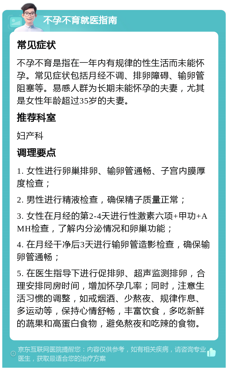 不孕不育就医指南 常见症状 不孕不育是指在一年内有规律的性生活而未能怀孕。常见症状包括月经不调、排卵障碍、输卵管阻塞等。易感人群为长期未能怀孕的夫妻，尤其是女性年龄超过35岁的夫妻。 推荐科室 妇产科 调理要点 1. 女性进行卵巢排卵、输卵管通畅、子宫内膜厚度检查； 2. 男性进行精液检查，确保精子质量正常； 3. 女性在月经的第2-4天进行性激素六项+甲功+AMH检查，了解内分泌情况和卵巢功能； 4. 在月经干净后3天进行输卵管造影检查，确保输卵管通畅； 5. 在医生指导下进行促排卵、超声监测排卵，合理安排同房时间，增加怀孕几率；同时，注意生活习惯的调整，如戒烟酒、少熬夜、规律作息、多运动等，保持心情舒畅，丰富饮食，多吃新鲜的蔬果和高蛋白食物，避免熬夜和吃辣的食物。