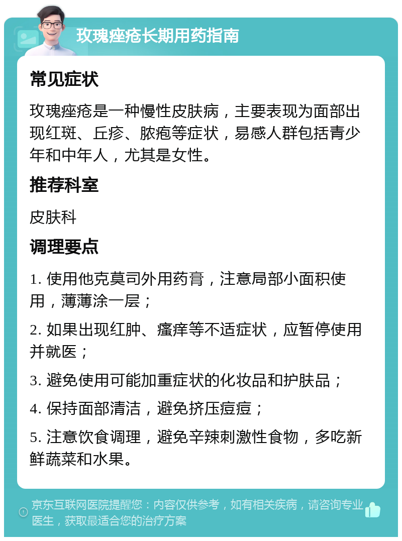 玫瑰痤疮长期用药指南 常见症状 玫瑰痤疮是一种慢性皮肤病，主要表现为面部出现红斑、丘疹、脓疱等症状，易感人群包括青少年和中年人，尤其是女性。 推荐科室 皮肤科 调理要点 1. 使用他克莫司外用药膏，注意局部小面积使用，薄薄涂一层； 2. 如果出现红肿、瘙痒等不适症状，应暂停使用并就医； 3. 避免使用可能加重症状的化妆品和护肤品； 4. 保持面部清洁，避免挤压痘痘； 5. 注意饮食调理，避免辛辣刺激性食物，多吃新鲜蔬菜和水果。