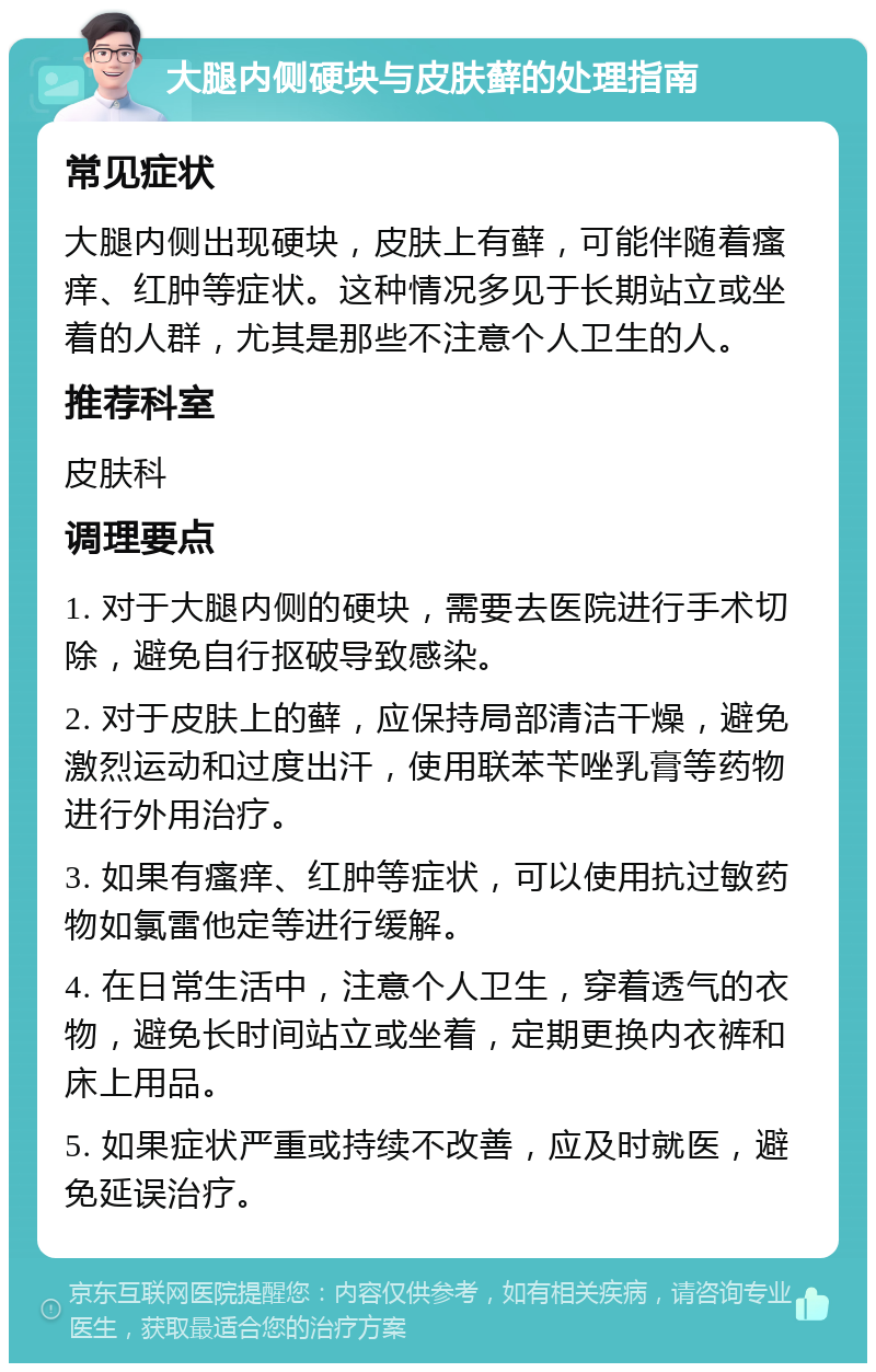 大腿内侧硬块与皮肤藓的处理指南 常见症状 大腿内侧出现硬块，皮肤上有藓，可能伴随着瘙痒、红肿等症状。这种情况多见于长期站立或坐着的人群，尤其是那些不注意个人卫生的人。 推荐科室 皮肤科 调理要点 1. 对于大腿内侧的硬块，需要去医院进行手术切除，避免自行抠破导致感染。 2. 对于皮肤上的藓，应保持局部清洁干燥，避免激烈运动和过度出汗，使用联苯苄唑乳膏等药物进行外用治疗。 3. 如果有瘙痒、红肿等症状，可以使用抗过敏药物如氯雷他定等进行缓解。 4. 在日常生活中，注意个人卫生，穿着透气的衣物，避免长时间站立或坐着，定期更换内衣裤和床上用品。 5. 如果症状严重或持续不改善，应及时就医，避免延误治疗。