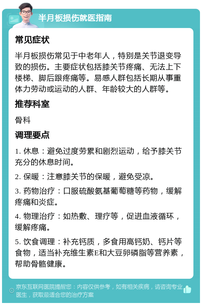 半月板损伤就医指南 常见症状 半月板损伤常见于中老年人，特别是关节退变导致的损伤。主要症状包括膝关节疼痛、无法上下楼梯、脚后跟疼痛等。易感人群包括长期从事重体力劳动或运动的人群、年龄较大的人群等。 推荐科室 骨科 调理要点 1. 休息：避免过度劳累和剧烈运动，给予膝关节充分的休息时间。 2. 保暖：注意膝关节的保暖，避免受凉。 3. 药物治疗：口服硫酸氨基葡萄糖等药物，缓解疼痛和炎症。 4. 物理治疗：如热敷、理疗等，促进血液循环，缓解疼痛。 5. 饮食调理：补充钙质，多食用高钙奶、钙片等食物，适当补充维生素E和大豆卵磷脂等营养素，帮助骨骼健康。