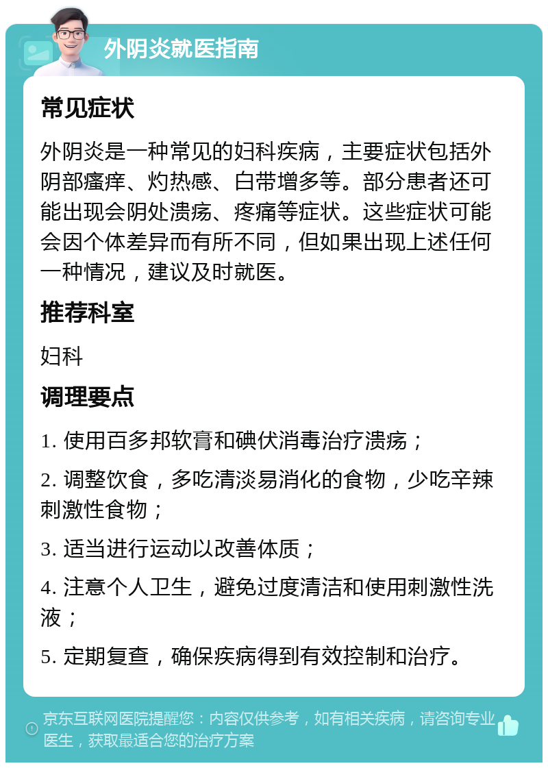 外阴炎就医指南 常见症状 外阴炎是一种常见的妇科疾病，主要症状包括外阴部瘙痒、灼热感、白带增多等。部分患者还可能出现会阴处溃疡、疼痛等症状。这些症状可能会因个体差异而有所不同，但如果出现上述任何一种情况，建议及时就医。 推荐科室 妇科 调理要点 1. 使用百多邦软膏和碘伏消毒治疗溃疡； 2. 调整饮食，多吃清淡易消化的食物，少吃辛辣刺激性食物； 3. 适当进行运动以改善体质； 4. 注意个人卫生，避免过度清洁和使用刺激性洗液； 5. 定期复查，确保疾病得到有效控制和治疗。