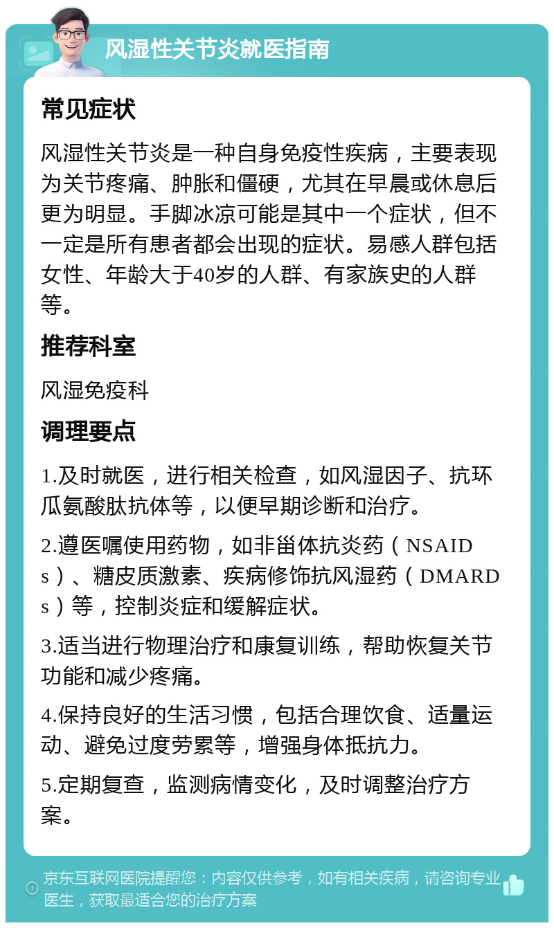 风湿性关节炎就医指南 常见症状 风湿性关节炎是一种自身免疫性疾病，主要表现为关节疼痛、肿胀和僵硬，尤其在早晨或休息后更为明显。手脚冰凉可能是其中一个症状，但不一定是所有患者都会出现的症状。易感人群包括女性、年龄大于40岁的人群、有家族史的人群等。 推荐科室 风湿免疫科 调理要点 1.及时就医，进行相关检查，如风湿因子、抗环瓜氨酸肽抗体等，以便早期诊断和治疗。 2.遵医嘱使用药物，如非甾体抗炎药（NSAIDs）、糖皮质激素、疾病修饰抗风湿药（DMARDs）等，控制炎症和缓解症状。 3.适当进行物理治疗和康复训练，帮助恢复关节功能和减少疼痛。 4.保持良好的生活习惯，包括合理饮食、适量运动、避免过度劳累等，增强身体抵抗力。 5.定期复查，监测病情变化，及时调整治疗方案。