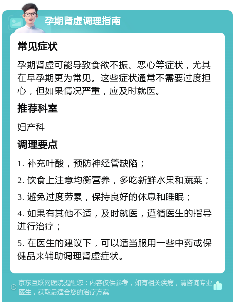 孕期肾虚调理指南 常见症状 孕期肾虚可能导致食欲不振、恶心等症状，尤其在早孕期更为常见。这些症状通常不需要过度担心，但如果情况严重，应及时就医。 推荐科室 妇产科 调理要点 1. 补充叶酸，预防神经管缺陷； 2. 饮食上注意均衡营养，多吃新鲜水果和蔬菜； 3. 避免过度劳累，保持良好的休息和睡眠； 4. 如果有其他不适，及时就医，遵循医生的指导进行治疗； 5. 在医生的建议下，可以适当服用一些中药或保健品来辅助调理肾虚症状。