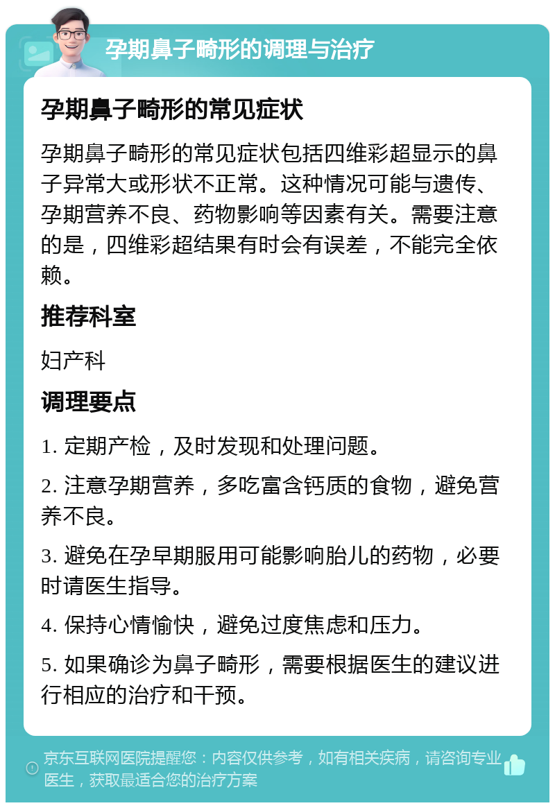 孕期鼻子畸形的调理与治疗 孕期鼻子畸形的常见症状 孕期鼻子畸形的常见症状包括四维彩超显示的鼻子异常大或形状不正常。这种情况可能与遗传、孕期营养不良、药物影响等因素有关。需要注意的是，四维彩超结果有时会有误差，不能完全依赖。 推荐科室 妇产科 调理要点 1. 定期产检，及时发现和处理问题。 2. 注意孕期营养，多吃富含钙质的食物，避免营养不良。 3. 避免在孕早期服用可能影响胎儿的药物，必要时请医生指导。 4. 保持心情愉快，避免过度焦虑和压力。 5. 如果确诊为鼻子畸形，需要根据医生的建议进行相应的治疗和干预。