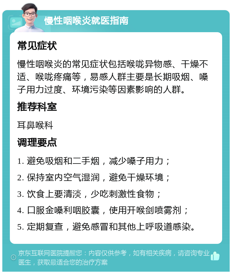 慢性咽喉炎就医指南 常见症状 慢性咽喉炎的常见症状包括喉咙异物感、干燥不适、喉咙疼痛等，易感人群主要是长期吸烟、嗓子用力过度、环境污染等因素影响的人群。 推荐科室 耳鼻喉科 调理要点 1. 避免吸烟和二手烟，减少嗓子用力； 2. 保持室内空气湿润，避免干燥环境； 3. 饮食上要清淡，少吃刺激性食物； 4. 口服金嗓利咽胶囊，使用开喉剑喷雾剂； 5. 定期复查，避免感冒和其他上呼吸道感染。