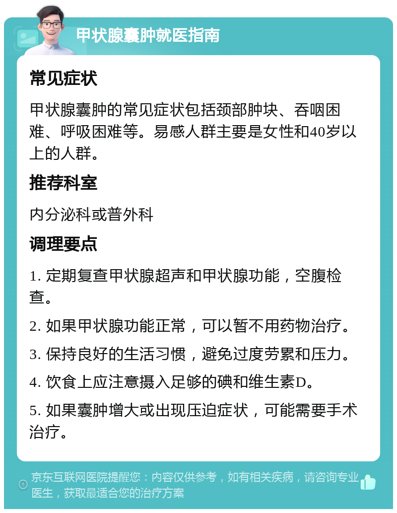 甲状腺囊肿就医指南 常见症状 甲状腺囊肿的常见症状包括颈部肿块、吞咽困难、呼吸困难等。易感人群主要是女性和40岁以上的人群。 推荐科室 内分泌科或普外科 调理要点 1. 定期复查甲状腺超声和甲状腺功能，空腹检查。 2. 如果甲状腺功能正常，可以暂不用药物治疗。 3. 保持良好的生活习惯，避免过度劳累和压力。 4. 饮食上应注意摄入足够的碘和维生素D。 5. 如果囊肿增大或出现压迫症状，可能需要手术治疗。