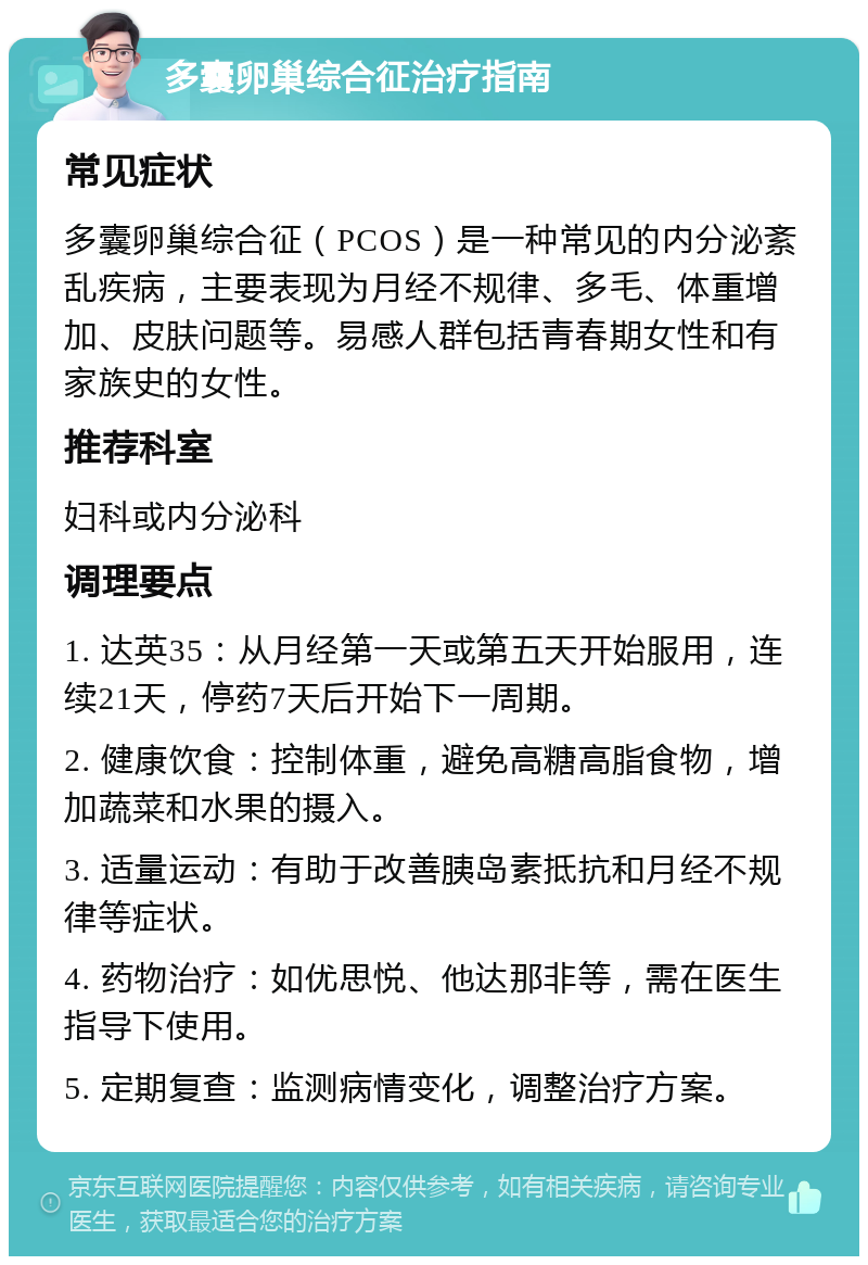 多囊卵巢综合征治疗指南 常见症状 多囊卵巢综合征（PCOS）是一种常见的内分泌紊乱疾病，主要表现为月经不规律、多毛、体重增加、皮肤问题等。易感人群包括青春期女性和有家族史的女性。 推荐科室 妇科或内分泌科 调理要点 1. 达英35：从月经第一天或第五天开始服用，连续21天，停药7天后开始下一周期。 2. 健康饮食：控制体重，避免高糖高脂食物，增加蔬菜和水果的摄入。 3. 适量运动：有助于改善胰岛素抵抗和月经不规律等症状。 4. 药物治疗：如优思悦、他达那非等，需在医生指导下使用。 5. 定期复查：监测病情变化，调整治疗方案。