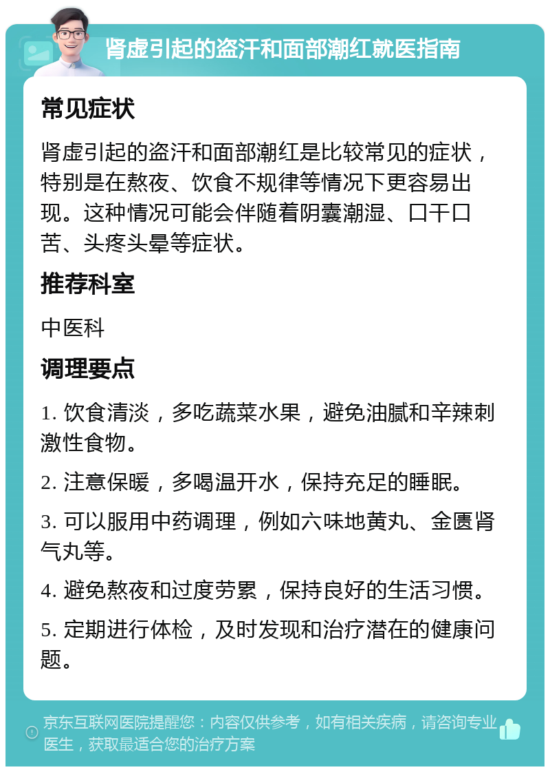 肾虚引起的盗汗和面部潮红就医指南 常见症状 肾虚引起的盗汗和面部潮红是比较常见的症状，特别是在熬夜、饮食不规律等情况下更容易出现。这种情况可能会伴随着阴囊潮湿、口干口苦、头疼头晕等症状。 推荐科室 中医科 调理要点 1. 饮食清淡，多吃蔬菜水果，避免油腻和辛辣刺激性食物。 2. 注意保暖，多喝温开水，保持充足的睡眠。 3. 可以服用中药调理，例如六味地黄丸、金匮肾气丸等。 4. 避免熬夜和过度劳累，保持良好的生活习惯。 5. 定期进行体检，及时发现和治疗潜在的健康问题。