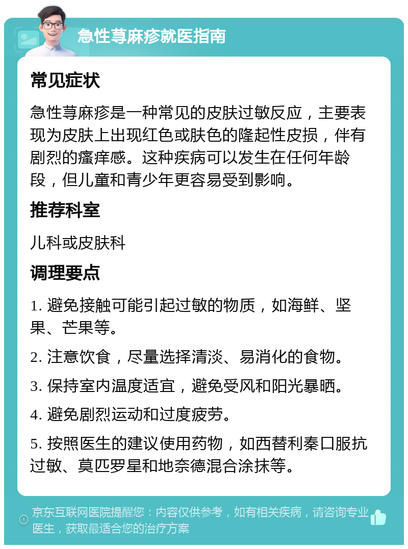 急性荨麻疹就医指南 常见症状 急性荨麻疹是一种常见的皮肤过敏反应，主要表现为皮肤上出现红色或肤色的隆起性皮损，伴有剧烈的瘙痒感。这种疾病可以发生在任何年龄段，但儿童和青少年更容易受到影响。 推荐科室 儿科或皮肤科 调理要点 1. 避免接触可能引起过敏的物质，如海鲜、坚果、芒果等。 2. 注意饮食，尽量选择清淡、易消化的食物。 3. 保持室内温度适宜，避免受风和阳光暴晒。 4. 避免剧烈运动和过度疲劳。 5. 按照医生的建议使用药物，如西替利秦口服抗过敏、莫匹罗星和地奈德混合涂抹等。