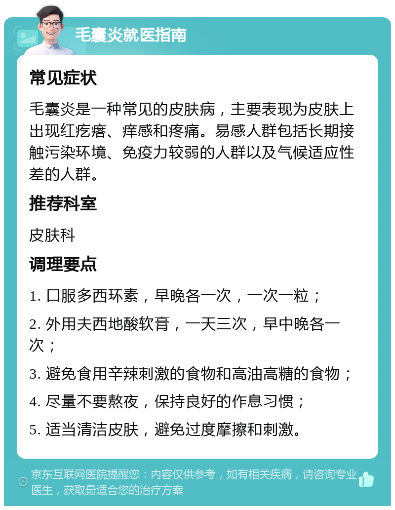 毛囊炎就医指南 常见症状 毛囊炎是一种常见的皮肤病，主要表现为皮肤上出现红疙瘩、痒感和疼痛。易感人群包括长期接触污染环境、免疫力较弱的人群以及气候适应性差的人群。 推荐科室 皮肤科 调理要点 1. 口服多西环素，早晚各一次，一次一粒； 2. 外用夫西地酸软膏，一天三次，早中晚各一次； 3. 避免食用辛辣刺激的食物和高油高糖的食物； 4. 尽量不要熬夜，保持良好的作息习惯； 5. 适当清洁皮肤，避免过度摩擦和刺激。