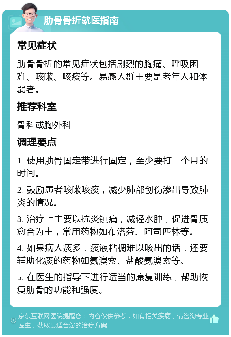 肋骨骨折就医指南 常见症状 肋骨骨折的常见症状包括剧烈的胸痛、呼吸困难、咳嗽、咳痰等。易感人群主要是老年人和体弱者。 推荐科室 骨科或胸外科 调理要点 1. 使用肋骨固定带进行固定，至少要打一个月的时间。 2. 鼓励患者咳嗽咳痰，减少肺部创伤渗出导致肺炎的情况。 3. 治疗上主要以抗炎镇痛，减轻水肿，促进骨质愈合为主，常用药物如布洛芬、阿司匹林等。 4. 如果病人痰多，痰液粘稠难以咳出的话，还要辅助化痰的药物如氨溴索、盐酸氨溴索等。 5. 在医生的指导下进行适当的康复训练，帮助恢复肋骨的功能和强度。