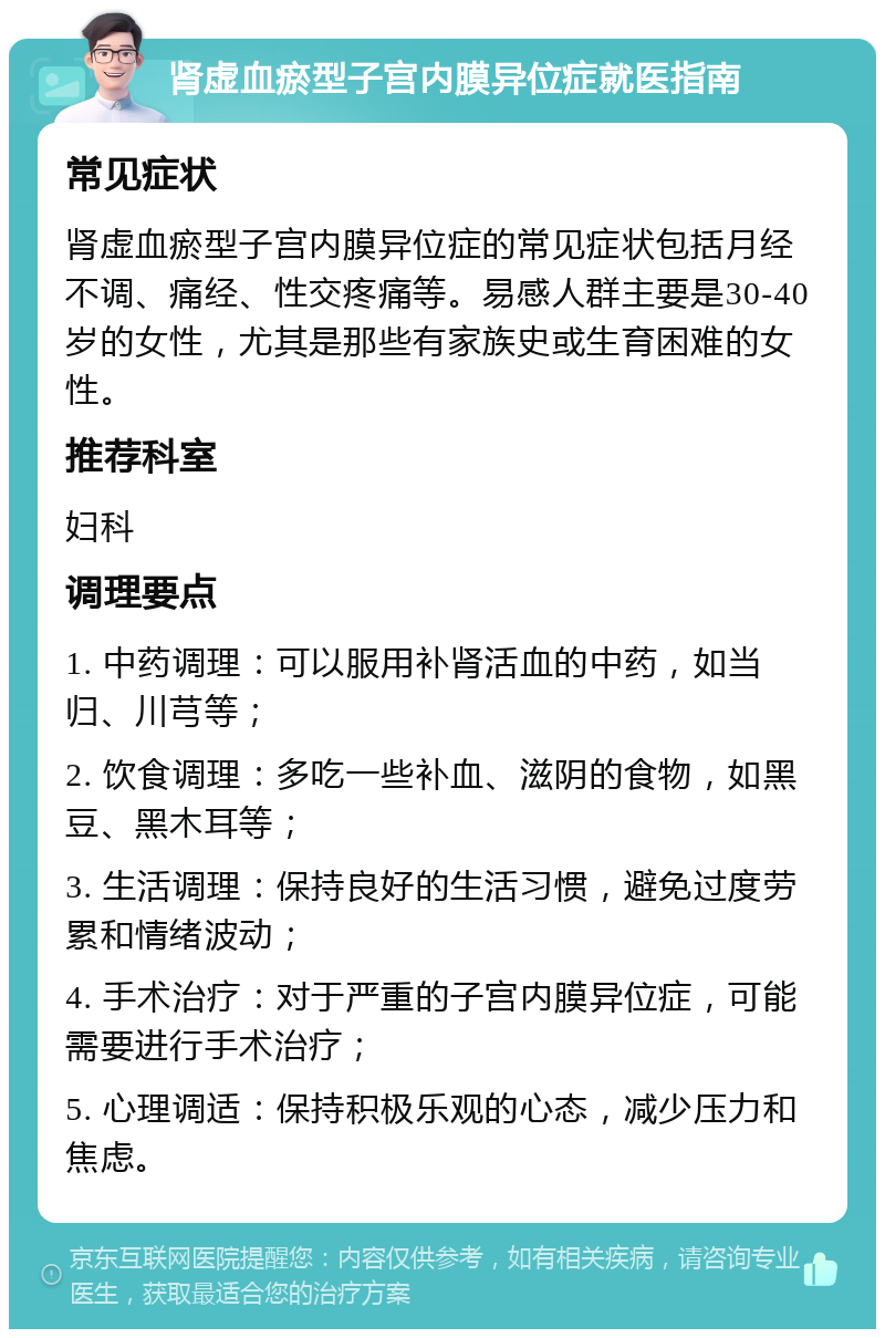 肾虚血瘀型子宫内膜异位症就医指南 常见症状 肾虚血瘀型子宫内膜异位症的常见症状包括月经不调、痛经、性交疼痛等。易感人群主要是30-40岁的女性，尤其是那些有家族史或生育困难的女性。 推荐科室 妇科 调理要点 1. 中药调理：可以服用补肾活血的中药，如当归、川芎等； 2. 饮食调理：多吃一些补血、滋阴的食物，如黑豆、黑木耳等； 3. 生活调理：保持良好的生活习惯，避免过度劳累和情绪波动； 4. 手术治疗：对于严重的子宫内膜异位症，可能需要进行手术治疗； 5. 心理调适：保持积极乐观的心态，减少压力和焦虑。