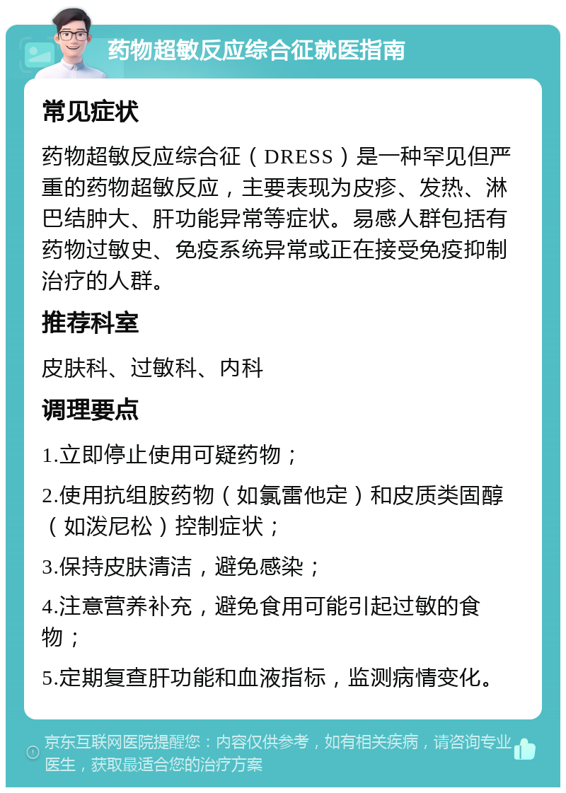 药物超敏反应综合征就医指南 常见症状 药物超敏反应综合征（DRESS）是一种罕见但严重的药物超敏反应，主要表现为皮疹、发热、淋巴结肿大、肝功能异常等症状。易感人群包括有药物过敏史、免疫系统异常或正在接受免疫抑制治疗的人群。 推荐科室 皮肤科、过敏科、内科 调理要点 1.立即停止使用可疑药物； 2.使用抗组胺药物（如氯雷他定）和皮质类固醇（如泼尼松）控制症状； 3.保持皮肤清洁，避免感染； 4.注意营养补充，避免食用可能引起过敏的食物； 5.定期复查肝功能和血液指标，监测病情变化。