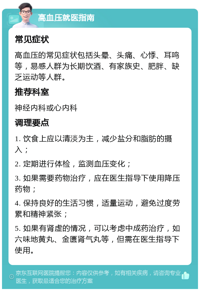 高血压就医指南 常见症状 高血压的常见症状包括头晕、头痛、心悸、耳鸣等，易感人群为长期饮酒、有家族史、肥胖、缺乏运动等人群。 推荐科室 神经内科或心内科 调理要点 1. 饮食上应以清淡为主，减少盐分和脂肪的摄入； 2. 定期进行体检，监测血压变化； 3. 如果需要药物治疗，应在医生指导下使用降压药物； 4. 保持良好的生活习惯，适量运动，避免过度劳累和精神紧张； 5. 如果有肾虚的情况，可以考虑中成药治疗，如六味地黄丸、金匮肾气丸等，但需在医生指导下使用。