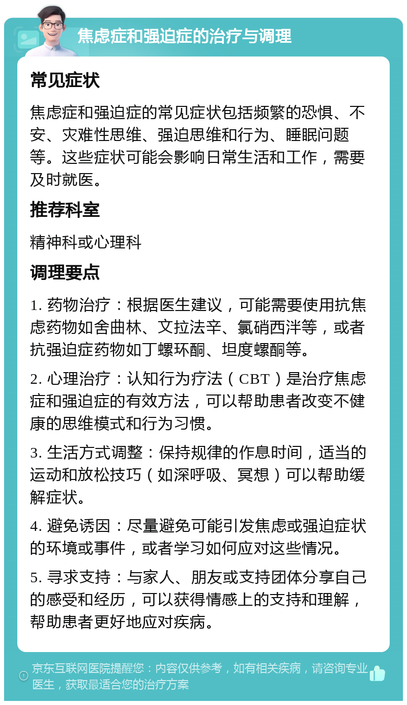 焦虑症和强迫症的治疗与调理 常见症状 焦虑症和强迫症的常见症状包括频繁的恐惧、不安、灾难性思维、强迫思维和行为、睡眠问题等。这些症状可能会影响日常生活和工作，需要及时就医。 推荐科室 精神科或心理科 调理要点 1. 药物治疗：根据医生建议，可能需要使用抗焦虑药物如舍曲林、文拉法辛、氯硝西泮等，或者抗强迫症药物如丁螺环酮、坦度螺酮等。 2. 心理治疗：认知行为疗法（CBT）是治疗焦虑症和强迫症的有效方法，可以帮助患者改变不健康的思维模式和行为习惯。 3. 生活方式调整：保持规律的作息时间，适当的运动和放松技巧（如深呼吸、冥想）可以帮助缓解症状。 4. 避免诱因：尽量避免可能引发焦虑或强迫症状的环境或事件，或者学习如何应对这些情况。 5. 寻求支持：与家人、朋友或支持团体分享自己的感受和经历，可以获得情感上的支持和理解，帮助患者更好地应对疾病。