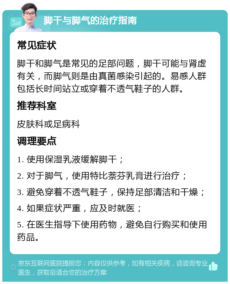 脚干与脚气的治疗指南 常见症状 脚干和脚气是常见的足部问题，脚干可能与肾虚有关，而脚气则是由真菌感染引起的。易感人群包括长时间站立或穿着不透气鞋子的人群。 推荐科室 皮肤科或足病科 调理要点 1. 使用保湿乳液缓解脚干； 2. 对于脚气，使用特比萘芬乳膏进行治疗； 3. 避免穿着不透气鞋子，保持足部清洁和干燥； 4. 如果症状严重，应及时就医； 5. 在医生指导下使用药物，避免自行购买和使用药品。