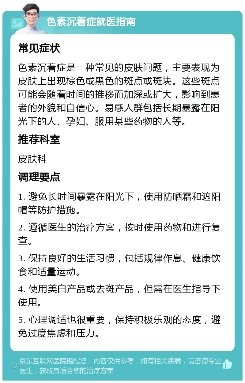 色素沉着症就医指南 常见症状 色素沉着症是一种常见的皮肤问题，主要表现为皮肤上出现棕色或黑色的斑点或斑块。这些斑点可能会随着时间的推移而加深或扩大，影响到患者的外貌和自信心。易感人群包括长期暴露在阳光下的人、孕妇、服用某些药物的人等。 推荐科室 皮肤科 调理要点 1. 避免长时间暴露在阳光下，使用防晒霜和遮阳帽等防护措施。 2. 遵循医生的治疗方案，按时使用药物和进行复查。 3. 保持良好的生活习惯，包括规律作息、健康饮食和适量运动。 4. 使用美白产品或去斑产品，但需在医生指导下使用。 5. 心理调适也很重要，保持积极乐观的态度，避免过度焦虑和压力。