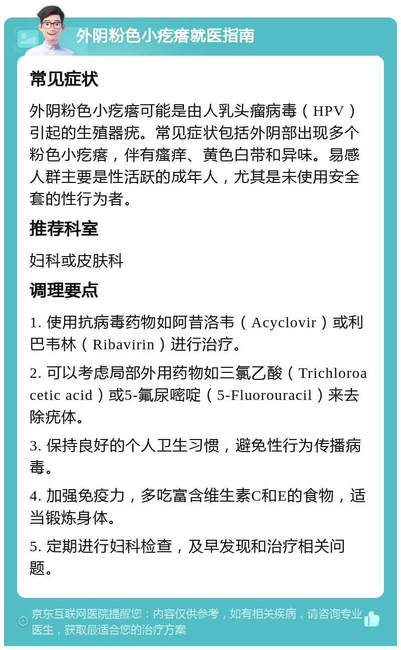 外阴粉色小疙瘩就医指南 常见症状 外阴粉色小疙瘩可能是由人乳头瘤病毒（HPV）引起的生殖器疣。常见症状包括外阴部出现多个粉色小疙瘩，伴有瘙痒、黄色白带和异味。易感人群主要是性活跃的成年人，尤其是未使用安全套的性行为者。 推荐科室 妇科或皮肤科 调理要点 1. 使用抗病毒药物如阿昔洛韦（Acyclovir）或利巴韦林（Ribavirin）进行治疗。 2. 可以考虑局部外用药物如三氯乙酸（Trichloroacetic acid）或5-氟尿嘧啶（5-Fluorouracil）来去除疣体。 3. 保持良好的个人卫生习惯，避免性行为传播病毒。 4. 加强免疫力，多吃富含维生素C和E的食物，适当锻炼身体。 5. 定期进行妇科检查，及早发现和治疗相关问题。