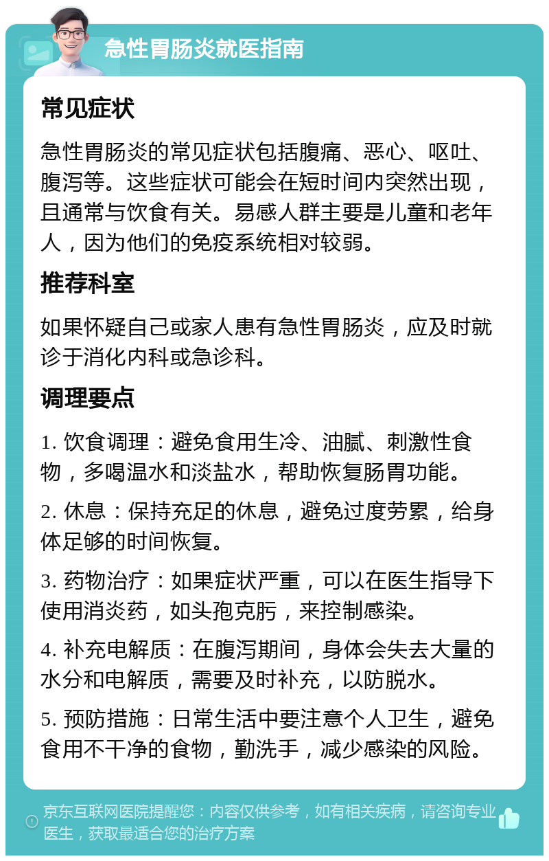 急性胃肠炎就医指南 常见症状 急性胃肠炎的常见症状包括腹痛、恶心、呕吐、腹泻等。这些症状可能会在短时间内突然出现，且通常与饮食有关。易感人群主要是儿童和老年人，因为他们的免疫系统相对较弱。 推荐科室 如果怀疑自己或家人患有急性胃肠炎，应及时就诊于消化内科或急诊科。 调理要点 1. 饮食调理：避免食用生冷、油腻、刺激性食物，多喝温水和淡盐水，帮助恢复肠胃功能。 2. 休息：保持充足的休息，避免过度劳累，给身体足够的时间恢复。 3. 药物治疗：如果症状严重，可以在医生指导下使用消炎药，如头孢克肟，来控制感染。 4. 补充电解质：在腹泻期间，身体会失去大量的水分和电解质，需要及时补充，以防脱水。 5. 预防措施：日常生活中要注意个人卫生，避免食用不干净的食物，勤洗手，减少感染的风险。