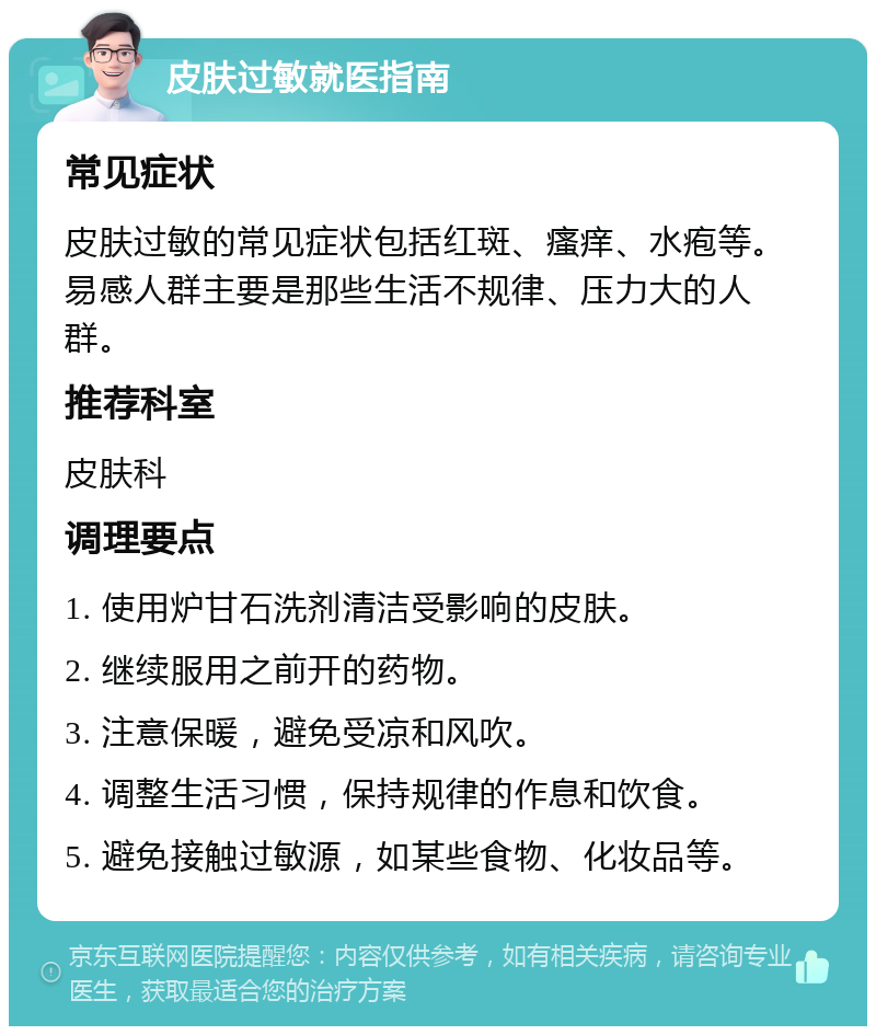 皮肤过敏就医指南 常见症状 皮肤过敏的常见症状包括红斑、瘙痒、水疱等。易感人群主要是那些生活不规律、压力大的人群。 推荐科室 皮肤科 调理要点 1. 使用炉甘石洗剂清洁受影响的皮肤。 2. 继续服用之前开的药物。 3. 注意保暖，避免受凉和风吹。 4. 调整生活习惯，保持规律的作息和饮食。 5. 避免接触过敏源，如某些食物、化妆品等。