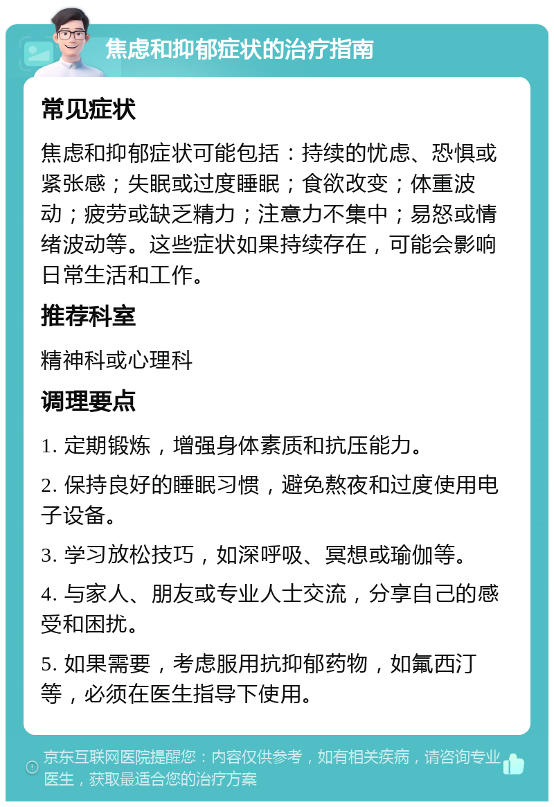 焦虑和抑郁症状的治疗指南 常见症状 焦虑和抑郁症状可能包括：持续的忧虑、恐惧或紧张感；失眠或过度睡眠；食欲改变；体重波动；疲劳或缺乏精力；注意力不集中；易怒或情绪波动等。这些症状如果持续存在，可能会影响日常生活和工作。 推荐科室 精神科或心理科 调理要点 1. 定期锻炼，增强身体素质和抗压能力。 2. 保持良好的睡眠习惯，避免熬夜和过度使用电子设备。 3. 学习放松技巧，如深呼吸、冥想或瑜伽等。 4. 与家人、朋友或专业人士交流，分享自己的感受和困扰。 5. 如果需要，考虑服用抗抑郁药物，如氟西汀等，必须在医生指导下使用。