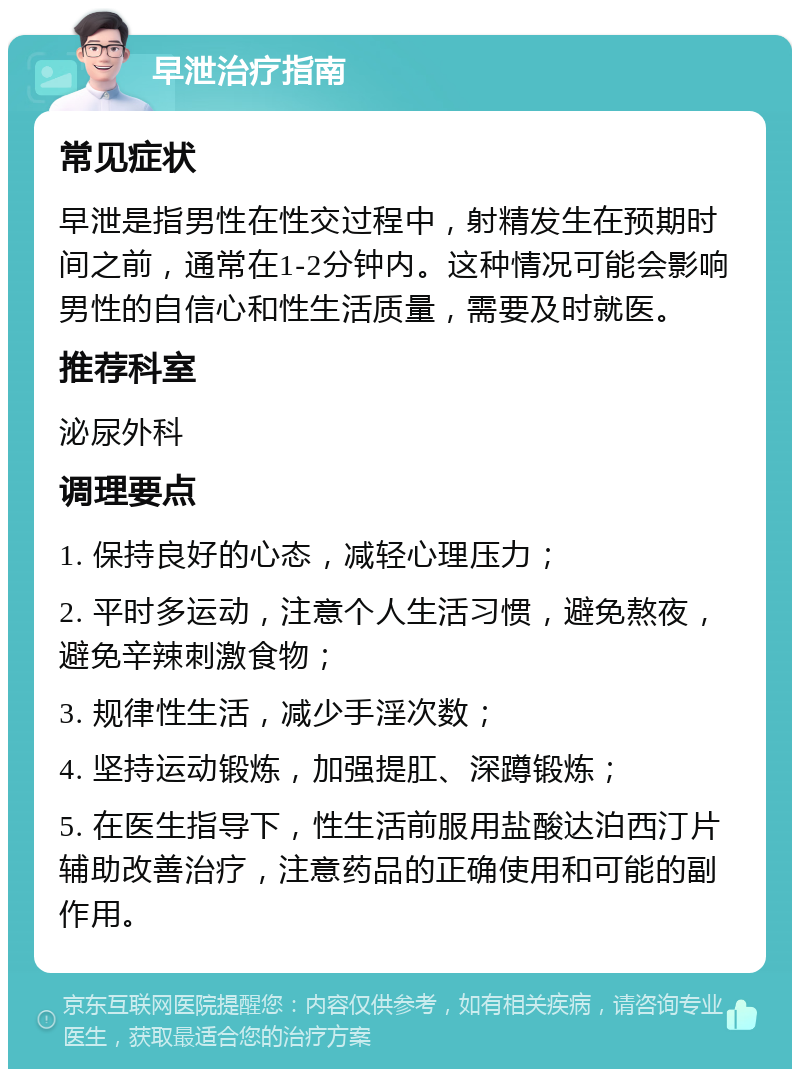 早泄治疗指南 常见症状 早泄是指男性在性交过程中，射精发生在预期时间之前，通常在1-2分钟内。这种情况可能会影响男性的自信心和性生活质量，需要及时就医。 推荐科室 泌尿外科 调理要点 1. 保持良好的心态，减轻心理压力； 2. 平时多运动，注意个人生活习惯，避免熬夜，避免辛辣刺激食物； 3. 规律性生活，减少手淫次数； 4. 坚持运动锻炼，加强提肛、深蹲锻炼； 5. 在医生指导下，性生活前服用盐酸达泊西汀片辅助改善治疗，注意药品的正确使用和可能的副作用。