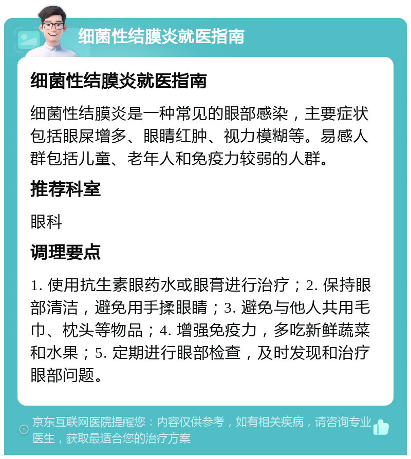 细菌性结膜炎就医指南 细菌性结膜炎就医指南 细菌性结膜炎是一种常见的眼部感染，主要症状包括眼屎增多、眼睛红肿、视力模糊等。易感人群包括儿童、老年人和免疫力较弱的人群。 推荐科室 眼科 调理要点 1. 使用抗生素眼药水或眼膏进行治疗；2. 保持眼部清洁，避免用手揉眼睛；3. 避免与他人共用毛巾、枕头等物品；4. 增强免疫力，多吃新鲜蔬菜和水果；5. 定期进行眼部检查，及时发现和治疗眼部问题。