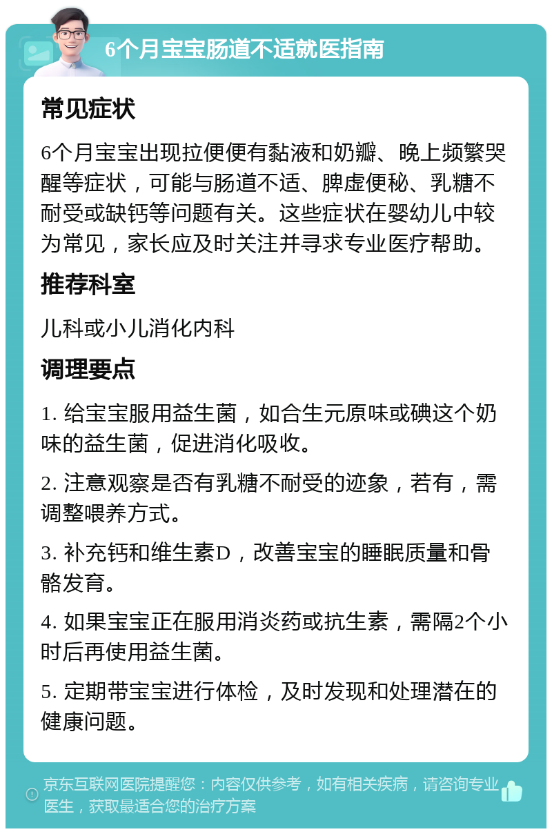 6个月宝宝肠道不适就医指南 常见症状 6个月宝宝出现拉便便有黏液和奶瓣、晚上频繁哭醒等症状，可能与肠道不适、脾虚便秘、乳糖不耐受或缺钙等问题有关。这些症状在婴幼儿中较为常见，家长应及时关注并寻求专业医疗帮助。 推荐科室 儿科或小儿消化内科 调理要点 1. 给宝宝服用益生菌，如合生元原味或碘这个奶味的益生菌，促进消化吸收。 2. 注意观察是否有乳糖不耐受的迹象，若有，需调整喂养方式。 3. 补充钙和维生素D，改善宝宝的睡眠质量和骨骼发育。 4. 如果宝宝正在服用消炎药或抗生素，需隔2个小时后再使用益生菌。 5. 定期带宝宝进行体检，及时发现和处理潜在的健康问题。