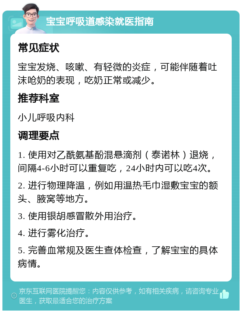 宝宝呼吸道感染就医指南 常见症状 宝宝发烧、咳嗽、有轻微的炎症，可能伴随着吐沫呛奶的表现，吃奶正常或减少。 推荐科室 小儿呼吸内科 调理要点 1. 使用对乙酰氨基酚混悬滴剂（泰诺林）退烧，间隔4-6小时可以重复吃，24小时内可以吃4次。 2. 进行物理降温，例如用温热毛巾湿敷宝宝的额头、腋窝等地方。 3. 使用银胡感冒散外用治疗。 4. 进行雾化治疗。 5. 完善血常规及医生查体检查，了解宝宝的具体病情。