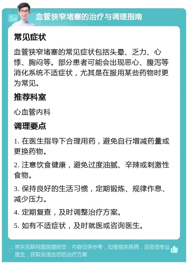 血管狭窄堵塞的治疗与调理指南 常见症状 血管狭窄堵塞的常见症状包括头晕、乏力、心悸、胸闷等。部分患者可能会出现恶心、腹泻等消化系统不适症状，尤其是在服用某些药物时更为常见。 推荐科室 心血管内科 调理要点 1. 在医生指导下合理用药，避免自行增减药量或更换药物。 2. 注意饮食健康，避免过度油腻、辛辣或刺激性食物。 3. 保持良好的生活习惯，定期锻炼、规律作息、减少压力。 4. 定期复查，及时调整治疗方案。 5. 如有不适症状，及时就医或咨询医生。