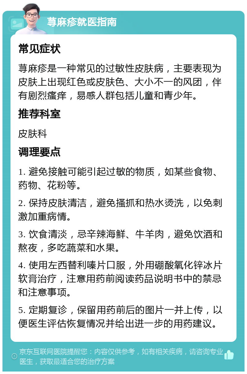 荨麻疹就医指南 常见症状 荨麻疹是一种常见的过敏性皮肤病，主要表现为皮肤上出现红色或皮肤色、大小不一的风团，伴有剧烈瘙痒，易感人群包括儿童和青少年。 推荐科室 皮肤科 调理要点 1. 避免接触可能引起过敏的物质，如某些食物、药物、花粉等。 2. 保持皮肤清洁，避免搔抓和热水烫洗，以免刺激加重病情。 3. 饮食清淡，忌辛辣海鲜、牛羊肉，避免饮酒和熬夜，多吃蔬菜和水果。 4. 使用左西替利嗪片口服，外用硼酸氧化锌冰片软膏治疗，注意用药前阅读药品说明书中的禁忌和注意事项。 5. 定期复诊，保留用药前后的图片一并上传，以便医生评估恢复情况并给出进一步的用药建议。