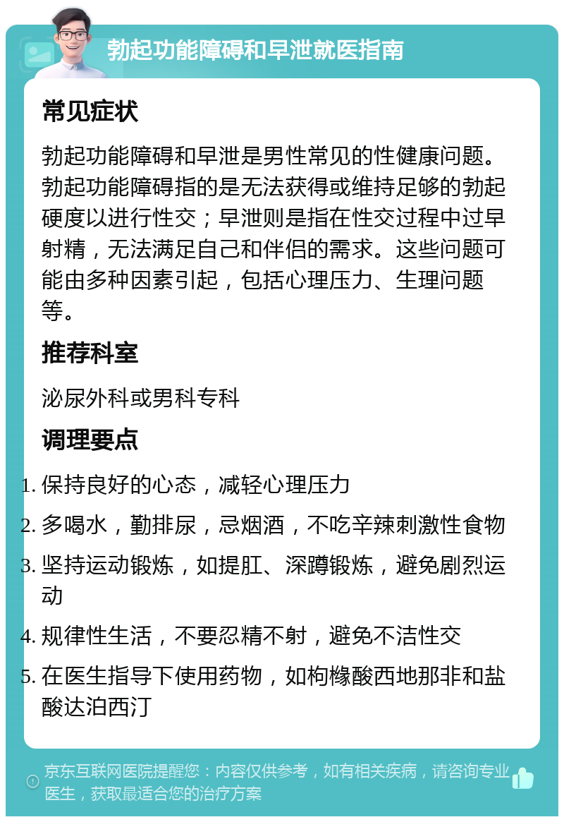 勃起功能障碍和早泄就医指南 常见症状 勃起功能障碍和早泄是男性常见的性健康问题。勃起功能障碍指的是无法获得或维持足够的勃起硬度以进行性交；早泄则是指在性交过程中过早射精，无法满足自己和伴侣的需求。这些问题可能由多种因素引起，包括心理压力、生理问题等。 推荐科室 泌尿外科或男科专科 调理要点 保持良好的心态，减轻心理压力 多喝水，勤排尿，忌烟酒，不吃辛辣刺激性食物 坚持运动锻炼，如提肛、深蹲锻炼，避免剧烈运动 规律性生活，不要忍精不射，避免不洁性交 在医生指导下使用药物，如枸橼酸西地那非和盐酸达泊西汀