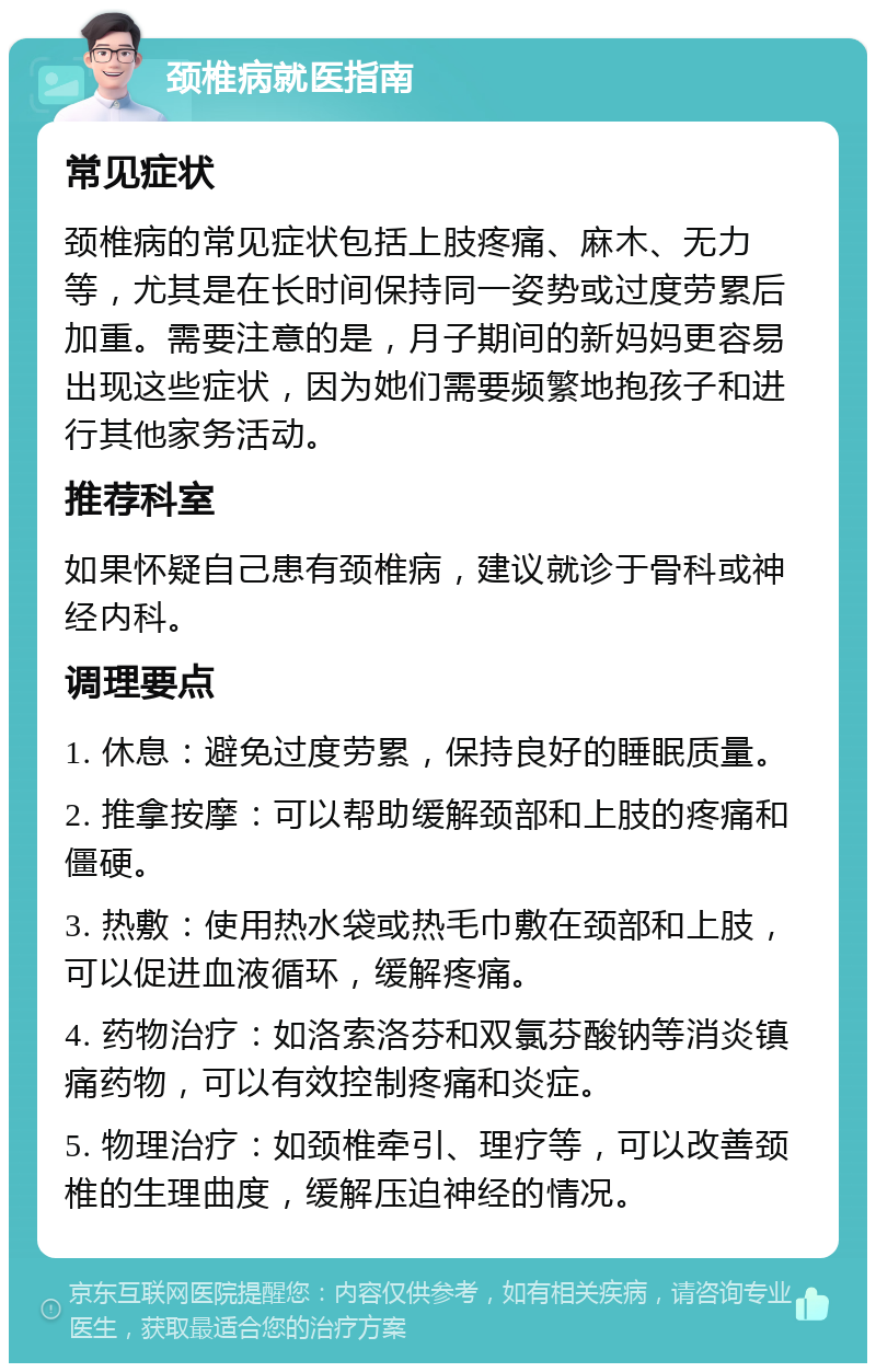 颈椎病就医指南 常见症状 颈椎病的常见症状包括上肢疼痛、麻木、无力等，尤其是在长时间保持同一姿势或过度劳累后加重。需要注意的是，月子期间的新妈妈更容易出现这些症状，因为她们需要频繁地抱孩子和进行其他家务活动。 推荐科室 如果怀疑自己患有颈椎病，建议就诊于骨科或神经内科。 调理要点 1. 休息：避免过度劳累，保持良好的睡眠质量。 2. 推拿按摩：可以帮助缓解颈部和上肢的疼痛和僵硬。 3. 热敷：使用热水袋或热毛巾敷在颈部和上肢，可以促进血液循环，缓解疼痛。 4. 药物治疗：如洛索洛芬和双氯芬酸钠等消炎镇痛药物，可以有效控制疼痛和炎症。 5. 物理治疗：如颈椎牵引、理疗等，可以改善颈椎的生理曲度，缓解压迫神经的情况。