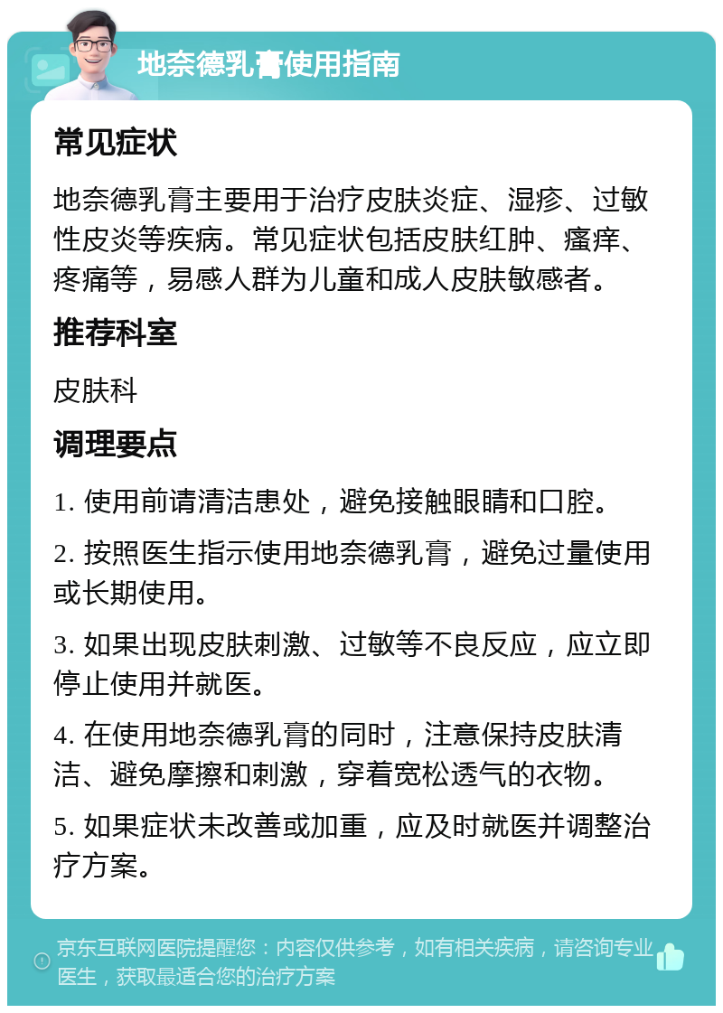 地奈德乳膏使用指南 常见症状 地奈德乳膏主要用于治疗皮肤炎症、湿疹、过敏性皮炎等疾病。常见症状包括皮肤红肿、瘙痒、疼痛等，易感人群为儿童和成人皮肤敏感者。 推荐科室 皮肤科 调理要点 1. 使用前请清洁患处，避免接触眼睛和口腔。 2. 按照医生指示使用地奈德乳膏，避免过量使用或长期使用。 3. 如果出现皮肤刺激、过敏等不良反应，应立即停止使用并就医。 4. 在使用地奈德乳膏的同时，注意保持皮肤清洁、避免摩擦和刺激，穿着宽松透气的衣物。 5. 如果症状未改善或加重，应及时就医并调整治疗方案。