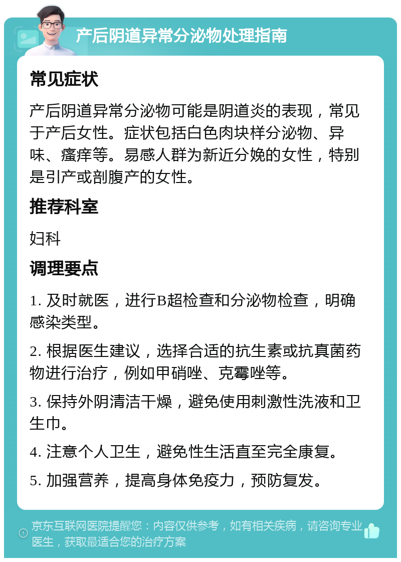 产后阴道异常分泌物处理指南 常见症状 产后阴道异常分泌物可能是阴道炎的表现，常见于产后女性。症状包括白色肉块样分泌物、异味、瘙痒等。易感人群为新近分娩的女性，特别是引产或剖腹产的女性。 推荐科室 妇科 调理要点 1. 及时就医，进行B超检查和分泌物检查，明确感染类型。 2. 根据医生建议，选择合适的抗生素或抗真菌药物进行治疗，例如甲硝唑、克霉唑等。 3. 保持外阴清洁干燥，避免使用刺激性洗液和卫生巾。 4. 注意个人卫生，避免性生活直至完全康复。 5. 加强营养，提高身体免疫力，预防复发。